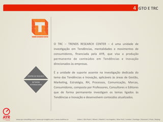 4	
  	
  GTO	
  E	
  TRC	
  




                                                                O	
   TRC	
   –	
   TRENDS	
   RESEARCH	
   CENTER	
   –	
   é	
   uma	
   unidade	
   de	
  
                                                                inves:gação	
   em	
   Tendências,	
   mentalidades	
   e	
   movimentos	
   de	
  
                                                                consumidores,	
   ﬁnanciada	
   pela	
   AYR,	
   que	
   visa	
   a	
   produção	
  
                                                                permanente	
   de	
   conteúdos	
   em	
   Tendências	
   e	
   Inovação	
  
                                                                direcionados	
  às	
  empresas.	
  
                                                                	
  
                                                                É	
   a	
   unidade	
   de	
   suporte	
   assente	
   na	
   inves:gação	
   dedicada	
   do	
  
                   CENTRO	
  DE	
  RESEARCH	
  
                                                                tema	
   das	
   Tendências	
   e	
   Inovação,	
   aplicáveis	
   às	
   áreas	
   de	
   Gestão,	
  
                          NETWORK	
                             Marke:ng,	
   Estratégia,	
   RH,	
   Processos,	
   Comunicação,	
   Marcas,	
  
                       INTERNACIONAL	
  
                                                                Consumidores,	
   composta	
   por	
   Professores,	
   Consultores	
   e	
   Editores	
  
                                                                que	
   de	
   forma	
   permanente	
   inves:gam	
   os	
   temas	
   ligados	
   às	
  
                                                                Tendências	
  e	
  Inovação	
  e	
  desenvolvem	
  conteúdos	
  atualizados.	
  	
  	
  	
  




www.ayr-­‐consul-ng.com	
  |	
  www.ayr-­‐insights.com	
  |	
  www.real-me.co	
  	
  	
  	
     Lisboa	
  |	
  São	
  Paulo	
  |	
  Miami	
  |	
  Madrid	
  |	
  Los	
  Angeles	
  |	
  New	
  York	
  |	
  London	
  |	
  San-ago	
  |	
  Bucarest	
  |	
  Praia	
  |	
  Beijing	
  
 