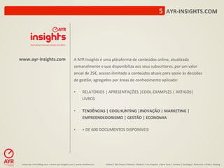 5	
  	
  AYR-­‐INSIGHTS.COM	
  




www.ayr-­‐insights.com	
                                         A	
  AYR	
  Insights	
  é	
  uma	
  plataforma	
  de	
  conteúdos	
  online,	
  atualizada	
  
                                                                 semanalmente	
  e	
  que	
  disponibiliza	
  aos	
  seus	
  subscritores,	
  por	
  um	
  valor	
  
                                                                 anual	
  de	
  25€,	
  acesso	
  ilimitado	
  a	
  conteúdos	
  atuais	
  para	
  apoio	
  às	
  decisões	
  
                                                                 de	
  gestão,	
  agregados	
  por	
  áreas	
  de	
  conhecimento	
  aplicado:	
  	
  
                                                                 	
  
                                                                 •          RELATÓRIOS	
  |	
  APRESENTAÇÕES	
  |COOL-­‐EXAMPLES	
  |	
  ARTIGOS|	
  
                                                                            LIVROS	
  
                                                                 	
  
                                                                 •          TENDÊNCIAS	
  |	
  COOLHUNTING	
  |INOVAÇÃO	
  |	
  MARKETING	
  |	
  
                                                                            EMPREENDEDORISMO	
  |	
  GESTÃO	
  |	
  ECONOMIA	
  
                                                                 	
  
                                                                 •          +	
  DE	
  600	
  DOCUMENTOS	
  DISPONÍVEIS	
  




 www.ayr-­‐consul-ng.com	
  |	
  www.ayr-­‐insights.com	
  |	
  www.real-me.co	
  	
  	
  	
     Lisboa	
  |	
  São	
  Paulo	
  |	
  Miami	
  |	
  Madrid	
  |	
  Los	
  Angeles	
  |	
  New	
  York	
  |	
  London	
  |	
  San-ago	
  |	
  Bucarest	
  |	
  Praia	
  |	
  Beijing	
  
 