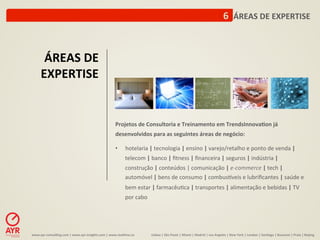6	
  	
  ÁREAS	
  DE	
  EXPERTISE	
  



        ÁREAS	
  DE	
  
       EXPERTISE	
  


                                                                         Projetos	
  de	
  Consultoria	
  e	
  Treinamento	
  em	
  TrendsInnova-on	
  já	
  
                                                                         desenvolvidos	
  para	
  as	
  seguintes	
  áreas	
  de	
  negócio:	
  
                                                                         	
  	
  
                                                                         •  hotelaria	
  |	
  tecnologia	
  |	
  ensino	
  |	
  varejo/retalho	
  e	
  ponto	
  de	
  venda	
  |	
  
                                                                                  telecom	
  |	
  banco	
  |	
  ﬁtness	
  |	
  ﬁnanceira	
  |	
  seguros	
  |	
  indústria	
  |	
  
                                                                                  construção	
  |	
  conteúdos	
  |	
  comunicação	
  |	
  e-­‐commerce	
  |	
  tech	
  |	
  
                                                                                  automóvel	
  |	
  bens	
  de	
  consumo	
  |	
  combus‹veis	
  e	
  lubriﬁcantes	
  |	
  saúde	
  e	
  
                                                                                  bem	
  estar	
  |	
  farmacêu:ca	
  |	
  transportes	
  |	
  alimentação	
  e	
  bebidas	
  |	
  TV	
  
                                                                                  por	
  cabo	
  	
  




www.ayr-­‐consul-ng.com	
  |	
  www.ayr-­‐insights.com	
  |	
  www.real-me.co	
  	
  	
  	
             Lisboa	
  |	
  São	
  Paulo	
  |	
  Miami	
  |	
  Madrid	
  |	
  Los	
  Angeles	
  |	
  New	
  York	
  |	
  London	
  |	
  San-ago	
  |	
  Bucarest	
  |	
  Praia	
  |	
  Beijing	
  
 