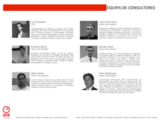 EQUIPA	
  DE	
  CONSULTORES	
  


                          Luis Rasquilha                                                                                                            João Peres Alves
                          CEO                                                                                                                       Senior Vice President

                          Empreendedorismo e Gestão da Inovação (UCP), Gestão                                                                       Engenharia Electrotécnica (ISEP), Matemáticas Aplicadas e
                          (ESTG|PG, ISG e ISCTE), Marketing (UCP) e Comunicação                                                                     Computadores (Universidade Portucalense), Direcção de
                          (INP). Professor convidado em Universidades e Business                                                                    Empresas (Colégio Universitário da Boavista - Porto /AESE).
                          Schools em Portugal, Holanda, Bélgica, França, Cabo Verde,                                                                Professor convidado no IPA (Insitituto Superior Autónomo de
                          Moçambique e Brasil. Experiência Mundial de Consultoria                                                                   Estufdos Politécnicos). Experiência de 20 anos em
                          Estratégica, de Negócio, Branding, Tendências e Inovação.                                                                 consultoria e gestão de empresas de diversos sectores.




                          Eduardo Garcia                                                                                                           Marcelo Veras
                          Senior Vice President                                                                                                    Senior Vice President

                          Economia (Universidade Federal do Rio de Janeiro);                                                                       Engenharia Química, com Pós-Graduação em Engenharia
                          Experiência de 30 anos como Strategist Consultant, Head                                                                  de Produção, MBA em Gestão de Negócios e MBA em
                          Client Service e Account Director na Ogilvy Worlwide com                                                                 Marketing. Experiência de 16 anos em empresas como:
                          passagens pelo Rio de Janeiro, Londres, Madrid, Lisboa e                                                                 Souza Cruz, CLARO, TIM, ESPM e ESAMC. Vice-
                          Almaty. Professor convidado de Brand Strategy em diversas                                                                Presidente Acadêmico da ESAMC. Professor de Marketing,
                          Universidades em Portugal e Holanda.                                                                                     Estratégia e Planejamento de Carreira do MBA da ESAMC.
                                                                                                                                                   Palestrante e consultor de empresas nas áreas de Gestão
                                                                                                                                                   de Carreiras, Marketing e Vendas.



                           Mário Xavier                                                                                                            Fábio Nagahama
                           Senior Vice President                                                                                                   Senior Vice President

                           Senior Account Executive na Washington Olivetto                                                                         Comunicação Social pela FAAP; Pós-Graduado em
                           Publicidade; New Business Development Manager na Mind                                                                   Administração pela ESPM; MBA em Marketing pela FIA-
                           Interactive (Novabase Network); Internet Channel Manager –                                                              FEA/USP; Especialização em Negócios Internacionais pela
                           Global Consumer Bank no Citi; Benefits & Promotions                                                                     FGV. experiência em Marketing e Comunicação em São
                           Manager no Barclays Bank Portugal.                                                                                      Paulo. Professor de Marketing e Promoção de Vendas na
                                                                                                                                                   ESAMC de Campinas – Escola Superior de Administração,
                                                                                                                                                   Marketing e Comunicação. Consultor na área de Estratégia
                                                                                                                                                   de Internacionalização, Marketing e Comunicação.




www.ayr-­‐consul-ng.com	
  |	
  www.ayr-­‐insights.com	
  |	
  www.real-me.co	
  	
  	
  	
     Lisboa	
  |	
  São	
  Paulo	
  |	
  Miami	
  |	
  Madrid	
  |	
  Los	
  Angeles	
  |	
  New	
  York	
  |	
  London	
  |	
  San-ago	
  |	
  Bucarest	
  |	
  Praia	
  |	
  Beijing	
  
 