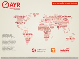 APRESENTAÇÃO	
  DE	
  CREDENCIAIS	
  




The	
  concepts	
  and	
  ideas	
  
submi1ed	
  herein	
  are	
  the	
  
intellectual	
  property	
  of	
  AYR	
  
Consul:ng.	
  They	
  are	
  of	
  a	
  strictly	
  
conﬁden:al	
  nature	
  and	
  are	
  
submi1ed	
  in	
  the	
  understanding	
  
that	
  they	
  are	
  to	
  be	
  considered	
  by	
  
the	
  recipient(s)	
  in	
  the	
  strictest	
  of	
  
conﬁdence	
  and	
  that	
  no	
  use	
  shall	
  
be	
  made	
  of	
  said	
  concepts	
  and	
  
ideas,	
  including	
  communica:on	
  
to	
  any	
  third	
  party	
  without	
  AYR	
  
Consul:ng’s	
  express	
  prior	
  
consent	
  and/or	
  payment	
  of	
  
related	
  professional	
  services	
  fees	
  
in	
  full.	
  




www.ayr-­‐consul-ng.com	
  |	
  www.ayr-­‐insights.com	
  |	
  www.real-me.co	
  	
  	
  	
     Lisboa	
  |	
  São	
  Paulo	
  |	
  Miami	
  |	
  Madrid	
  |	
  Los	
  Angeles	
  |	
  New	
  York	
  |	
  London	
  |	
  San-ago	
  |	
  Bucarest	
  |	
  Praia	
  |	
  Beijing	
  
 