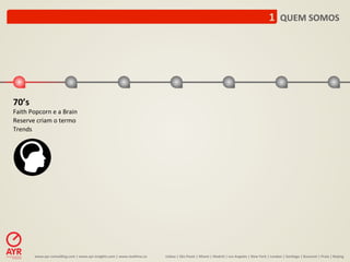 1	
  	
  QUEM	
  SOMOS	
  




70’s	
  
Faith	
  Popcorn	
  e	
  a	
  Brain	
  
Reserve	
  criam	
  o	
  termo	
  
Trends	
  




            www.ayr-­‐consul-ng.com	
  |	
  www.ayr-­‐insights.com	
  |	
  www.real-me.co	
  	
  	
  	
     Lisboa	
  |	
  São	
  Paulo	
  |	
  Miami	
  |	
  Madrid	
  |	
  Los	
  Angeles	
  |	
  New	
  York	
  |	
  London	
  |	
  San-ago	
  |	
  Bucarest	
  |	
  Praia	
  |	
  Beijing	
  
 