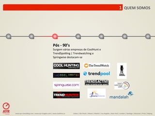 1	
  	
  QUEM	
  SOMOS	
  




                                                                    Pós	
  -­‐	
  90’s	
  
                                                                    Surgem	
  várias	
  empresas	
  de	
  CoolHunt	
  e	
  
                                                                    TrendSpo[ng	
  |	
  Trendwatching	
  e	
  
                                                                    Springwise	
  destacam-­‐se	
  




www.ayr-­‐consul-ng.com	
  |	
  www.ayr-­‐insights.com	
  |	
  www.real-me.co	
  	
  	
  	
     Lisboa	
  |	
  São	
  Paulo	
  |	
  Miami	
  |	
  Madrid	
  |	
  Los	
  Angeles	
  |	
  New	
  York	
  |	
  London	
  |	
  San-ago	
  |	
  Bucarest	
  |	
  Praia	
  |	
  Beijing	
  
 