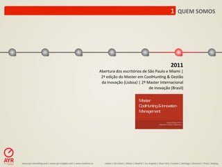 1	
  	
  QUEM	
  SOMOS	
  




                                                                                                                                                                                                             2011	
  
                                                                                                Abertura	
  dos	
  escritórios	
  de	
  São	
  Paulo	
  e	
  Miami	
  |	
  
                                                                                                 2ª	
  edição	
  do	
  Master	
  em	
  CoolHun:ng	
  &	
  Gestão	
  
                                                                                                 da	
  Inovação	
  (Lisboa)	
  |	
  2º	
  Master	
  Internacional	
  
                                                                                                                                           de	
  Inovação	
  (Brasil)	
  	
  	
  




www.ayr-­‐consul-ng.com	
  |	
  www.ayr-­‐insights.com	
  |	
  www.real-me.co	
  	
  	
  	
          Lisboa	
  |	
  São	
  Paulo	
  |	
  Miami	
  |	
  Madrid	
  |	
  Los	
  Angeles	
  |	
  New	
  York	
  |	
  London	
  |	
  San-ago	
  |	
  Bucarest	
  |	
  Praia	
  |	
  Beijing	
  
 