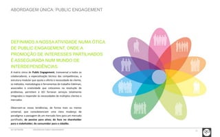11 
ABORDAGEM ÚNICA: PUBLIC ENGAGEMENT 
DEFINIMOS A NOSSA ATIVIDADE NUMA ÓTICA 
DE PUBLIC ENGAGEMENT, ONDE A 
PROMOÇÃO DE INTERESSES PARTILHADOS 
É ASSEGURADA NUM MUNDO DE 
INTERDEPENDÊNCIAS. 
A matriz única de Public Engagement, transversal a todos os 
colaboradores, a especialização técnica das competências, a 
estrutura modular que ajusta a oferta à necessidade do cliente, 
os métodos, metodologias e ferramentas de trabalho Edelman, 
associados à criatividade que colocamos na resolução de 
problemas, permitem à GCI fornecer serviços totalmente 
integrados e responder às necessidades de múltiplos clientes e 
mercados. 
Observam-se novas tendências, de forma mais ou menos 
universal, que consubstanciam uma clara mudança de 
paradigma: a passagem de um mercado livre para um mercado 
partilhado; de passivo para ativo; do foco no shareholder 
para o stakeholder; do consumidor para o cidadão. 
GCI NETWORK CREDENCIAIS PUBLIC ENGAGEMENT 
 
