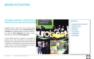 15 
SERVIÇOS 
» Integrated Brand Activation 
» Graphic Design 
» Multimedia 
» Illustration 
» Iconography 
» Infographics 
» Web design 
BRAND ACTIVATION 
ATIVAMOS MARCAS, PRODUTOS OU 
PROJETOS NA VIDA DAS PESSOAS. 
A ENGAGE surge no universo GCI, como um braço criativo 
orientado para desenvolver as áreas de Ativação de Marca e 
de Branding. Esta unidade posiciona-se como um complemen-to 
à visão de Public Engagement que norteia o grupo, 
adicionando uma dimensão de Brand Engagement. 
O nosso trabalho centra-se no desenho e na produção de 
conceitos únicos, onde as ferramentas da comunicação são 
alinhadas para criar experiências multissensoriais, envolventes 
e impactantes. Construímos cenários que conferem dimensão 
à marca e onde a sua história é protagonizada por pessoas, 
partilhada a muitas vozes, na primeira pessoa. 
GCI NETWORK CREDENCIAIS PUBLIC ENGAGEMENT 
 
