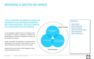 16 
SERVIÇOS 
» Brand Audits 
» Brand Positioning 
» Brand Expression 
» Brand and identity design 
» Brand Application 
» Brand Architecture 
BRANDING & GESTÃO DE MARCA 
A GCI CONCEBE AS MARCAS COMO UM 
SISTEMA VIVO E INTERDEPENDENTE 
DE STAKEHOLDERS, EM QUE A MARCA 
É O SOMATÓRIO DAS RELAÇÕES. 
A nossa abordagem à gestão da marca e de negócio assenta 
nos princípios da abertura, transparência, co-criação e do 
desenvolvimento de economias colaborativas de partilha de 
valor baseadas em confiança. 
Ao ligar comunidades de stakeholders e contribuindo para a 
identificação dos seus interesses mútuos estamos a criar um 
efeito multiplicador de valor para a marca e para o negócio. 
A gestão de marcas numa matriz de Public Engagement implica 
uma oferta stakeholder-centric. 
BRAND PROMISE 
NECESSIDADES 
DA MARCA 
NECESSIDADES 
DO CONSUMIDOR 
GCI ENGAGE 
OPORTUNIDADE 
GCI NETWORK CREDENCIAIS PUBLIC ENGAGEMENT 
 