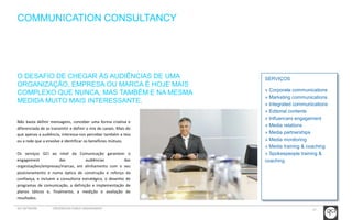 17 
COMMUNICATION CONSULTANCY 
SERVIÇOS 
» Corporate communications 
» Marketing communications 
» Integrated communications 
» Editorial contents 
» Influencers engagement 
» Media relations 
» Media partnerships 
» Media monitoring 
» Media training & coaching 
» Spokespeople training & 
coaching 
O DESAFIO DE CHEGAR ÀS AUDIÊNCIAS DE UMA 
ORGANIZAÇÃO, EMPRESA OU MARCA É HOJE MAIS 
COMPLEXO QUE NUNCA, MAS TAMBÉM E NA MESMA 
MEDIDA MUITO MAIS INTERESSANTE. 
Não basta definir mensagens, conceber uma forma criativa e 
diferenciada de as transmitir e definir o mix de canais. Mais do 
que apenas a audiência, interessa-nos perceber também a teia 
ou a rede que a envolve e identificar os benefícios mútuos. 
Os serviços GCI ao nível da Comunicação garantem o 
engagement das audiências das 
organizações/empresas/marcas, em alinhamento com o seu 
posicionamento e numa óptica de construção e reforço da 
confiança, e incluem a consultoria estratégica, o desenho de 
programas de comunicação, a definição e implementação de 
planos táticos e, finalmente, a medição e avaliação de 
resultados. 
GCI NETWORK CREDENCIAIS PUBLIC ENGAGEMENT 
 