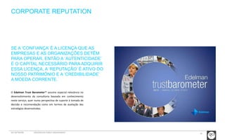 18 
CORPORATE REPUTATION 
SE A ‘CONFIANÇA’ É A LICENÇA QUE AS 
EMPRESAS E AS ORGANIZAÇÕES DETÊM 
PARA OPERAR, ENTÃO A ‘AUTENTICIDADE’ 
É O CAPITAL NECESSÁRIO PARA ADQUIRIR 
ESSA LICENÇA, A ‘REPUTAÇÃO’ É ATIVO DO 
NOSSO PATRIMÓNIO E A ‘CREDIBILIDADE’ 
A MOEDA CORRENTE. 
O Edelman Trust Barometer™ assume especial relevância no 
desenvolvimento da consultoria baseada em conhecimento 
neste serviço, quer numa perspectiva de suporte à tomada de 
decisão e recomendação como em termos de avaliação das 
estratégias desenvolvidas. 
GCI NETWORK CREDENCIAIS PUBLIC ENGAGEMENT 
 
