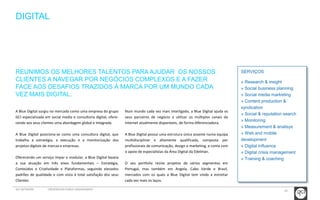 20 
DIGITAL 
SERVIÇOS 
» Research & insight 
» Social business planning 
» Social media marketing 
» Content production & 
syndication 
» Social & reputation search 
» Monitoring 
» Measurement & analisys 
» Web and mobile 
development 
» Digital influence 
» Digital crisis management 
» Training & coaching 
REUNIMOS OS MELHORES TALENTOS PARA AJUDAR OS NOSSOS 
CLIENTES A NAVEGAR POR NEGÓCIOS COMPLEXOS E A FAZER 
FACE AOS DESAFIOS TRAZIDOS À MARCA POR UM MUNDO CADA 
VEZ MAIS DIGITAL. 
A Blue Digital surgiu no mercado como uma empresa do grupo 
GCI especializada em social media e consultoria digital, ofere-cendo 
aos seus clientes uma abordagem global e integrada. 
A Blue Digital posiciona-se como uma consultora digital, que 
trabalha a estratégia, a execução e a monitorização dos 
projetos digitais de marcas e empresas. 
Oferecendo um serviço ímpar e modular, a Blue Digital baseia 
a sua atuação em três eixos fundamentais – Estratégia, 
Conteúdos e Criatividade e Plataformas, seguindo elevados 
padrões de qualidade e com vista à total satisfação dos seus 
Clientes. 
Num mundo cada vez mais interligado, a Blue Digital ajuda os 
seus parceiros de negócio a utilizar os múltiplos canais da 
Internet atualmente disponíveis, de forma diferenciadora. 
A Blue Digital possui uma estrutura única assente numa equipa 
multidisciplinar e altamente qualificada, composta por 
profissionais de comunicação, design e marketing, e conta com 
o apoio de especialistas da Área Digital da Edelman. 
O seu portfolio reúne projetos de vários segmentos em 
Portugal, mas também em Angola, Cabo Verde e Brasil, 
mercados com os quais a Blue Digital tem vindo a estreitar 
cada vez mais os laços. 
GCI NETWORK CREDENCIAIS PUBLIC ENGAGEMENT 
 