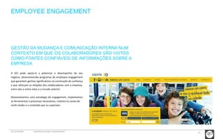 21 
EMPLOYEE ENGAGEMENT 
GESTÃO DA MUDANÇA E COMUNICAÇÃO INTERNA NUM 
CONTEXTO EM QUE OS COLABORADORES SÃO VISTOS 
COMO FONTES CONFIÁVEIS DE INFORMAÇÕES SOBRE A 
EMPRESA 
A GCI pode apoiá-lo a potenciar o desempenho do seu 
negócio, desenvolvendo programas de employee engagement 
que garantem ganhos significativos na construção de confiança 
e que reforçam as relações dos colaboradores com a empresa, 
entre eles e entre estes e o mundo exterior. 
Desenvolvemos uma estratégia de engagement, implantamos 
as ferramentas e processos necessários, criamos os canais de 
multi-media e o conteúdo que os suportam. 
GCI NETWORK CREDENCIAIS PUBLIC ENGAGEMENT 
 