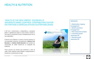 22 
HEALTH & NUTRITION 
SERVIÇOS 
» Stakeholders mapping 
& engagement 
» Benefit awareness 
& engagement 
» Risk assessment analysis 
» Unbranded benefit 
awareness PR 
» Branded benefit 
awareness PR 
“HEALTH IS THE NEW GREEN”, ESCREVEU O 
INSUSPEITO MARC GUNTHER, CONTRIBUTING EDITOR 
DA FORTUNE E ESPECIALISTA EM SUSTENTABILIDADE. 
A GCI tem o conhecimento, a independência, a perspetiva 
global e a agilidade para ajudar os nossos clientes a ampliar as 
suas vozes e a envolverem-se ativa e verdadeiramente com os 
seus stakeholders. 
A parceria com a Edelman e o acesso a recursos humanos e à 
sua propriedade intelectual, nomeadamente o Edelman Trust 
Barometer e o Edelman Health Barometer (sem paralelo em 
comunicação de saúde) mantém-nos na vanguarda das 
tendências. 
Temos parcerias com clientes para transformar o setor da 
saúde. Juntos, podemos mudar atitudes e comportamentos e 
transformar o conhecimento em ação. 
GCI NETWORK CREDENCIAIS PUBLIC ENGAGEMENT 
 