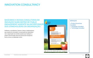 23 
INNOVATION CONSULTANCY 
SERVIÇOS 
» Product & services 
innovation 
» Processes innovation 
» Technology innovation 
BASEAMOS A NOSSA CONSULTORIA EM 
INOVAÇÃO NUMA MATRIZ DE PUBLIC 
ENGAGEMENT ASSENTE NA INCORPORAÇÃO 
DOS STAKEHOLDERS DA ORGANIZAÇÃO. 
Auditamos, aconselhamos, fazemos o Setup e implementamos 
quer projetos de articulação e incorporação dos stakeholders 
com a organização mas também projetos que impliquem a 
própria reestruturação interna do processo de inovação de 
forma a tornar-se stakeholder-centric. 
GCI NETWORK CREDENCIAIS PUBLIC ENGAGEMENT 
 