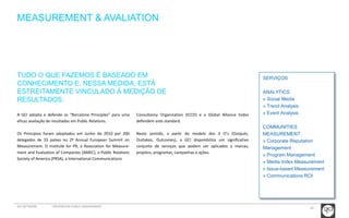 24 
MEASUREMENT & AVALIATION 
SERVIÇOS 
ANALYTICS 
» Social Media 
» Trend Analysis 
» Event Analysis 
COMMUNITIES 
MEASUREMENT 
» Corporate Reputation 
Management 
» Program Management 
» Media Index Measurement 
» Issue-based Measurement 
» Communications ROI 
TUDO O QUE FAZEMOS É BASEADO EM 
CONHECIMENTO E, NESSA MEDIDA, ESTÁ 
ESTREITAMENTE VINCULADO À MEDIÇÃO DE 
RESULTADOS. 
A GCI adopta e defende os “Barcelona Principles” para uma 
eficaz avaliação de resultados em Public Relations. 
Os Princípios foram adoptados em Junho de 2010 por 200 
delegados de 33 países no 2º Annual European Summit on 
Measurement. O Institute for PR, a Association for Measure-ment 
and Evaluation of Companies (AMEC), a Public Relations 
Society of America (PRSA), a International Communications 
Consultancy Organization (ICCO) e a Global Alliance todos 
defendem este standard. 
Neste sentido, a partir do modelo dos 3 O’s (Outputs, 
Outtakes, Outcomes), a GCI disponibiliza um significativo 
conjunto de serviços que podem ser aplicados a marcas, 
projetos, programas, campanhas e ações. 
GCI NETWORK CREDENCIAIS PUBLIC ENGAGEMENT 
 