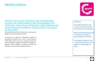 25 
PEOPLE MATCH 
SERVIÇOS 
COLOURED SERVICE LINE 
» suporte à tomada de decisão 
empresarial ao nível estratégico 
BLACK & WHITE SERVICE LINE 
» Consultoria e ativação de 
figuras públicas ao nível tático 
CUSTOMIZED SERVICE LINE 
» customizado de acordo com os 
objetivos e necessidades do 
cliente 
PROJETO DA GCI EM PARCERIA COM OS PRINCIPAIS 
PLAYERS DE AGENCIAMENTO DE ENDORSEMENT EM 
PORTUGAL. RESULTA DO TRABALHO COMPLEMENTAR DA 
INVESTIGAÇÃO ACADÉMICA, CONSULTORIA E ESTUDOS 
DE MERCADO. 
Conta atualmente com mais de 20 parcerias, o que lhe permite 
agregar a maior rede de Endorsers nacional. 
O sucesso de um projeto de Endorsement depende do 
alinhamento do endorser com a marca. E neste contexto o 
People Match assume-se como um instrumento essencial no 
apoio à identificação, seleção, recomendação e avaliação dos 
Endorsers, figuras mediáticas e pessoas que estão mais 
alinhados com os core values e objetivos das marcas. 
GCI NETWORK CREDENCIAIS PUBLIC ENGAGEMENT 
 