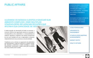26 
PUBLIC AFFAIRS 
AJUDAMOS OS NOSSOS CLIENTES A NAVEGAR NUM 
AMBIENTE COMPLEXO, ONDE MÚLTIPLOS 
STAKEHOLDERS INFLUENCIAM DECISÕES QUE 
AFETAM A SUA CAPACIDADE DE GERIR E CRESCER. 
A rápida evolução da intervenção do Estado na economia, a 
crescente influência das organizações setoriais na sociedade, a 
interdependência entre stakeholders e a imprevisibilidade do 
ambiente regulatório e legislativo são variáveis fundamentais 
de uma nova realidade com que as organizações se deparam, 
independentemente da sua natureza ou área de atividade. 
Trabalhamos com os clientes no mapeamento de stakeholders 
que desempenham o papel de influenciar as políticas deseja-das. 
Ajudamos a determinar a melhor estratégia e, comple-mentarmente, 
encontramos a melhor arena para as posições 
dos nossos clientes serem ouvidas. 
GCI NETWORK CREDENCIAIS PUBLIC ENGAGEMENT 
ACOMPANHAMOS E ANALISAMOS 
OS PROBLEMAS, E FORNECEMOS 
INFORMAÇÕES SOBRE A SUA 
EVOLUÇÃO POSSÍVEL, AJUDANDO 
OS CLIENTES A PREPARAR O 
PROCESSO. 
OS PLANOS DE PUBLIC AFFAIRS DA 
GCI CHEGAM A MAIS DE 300 
PROFISSIONAIS EM CIDADES. 
COALITION BUILDING 
GRASSROOTS 
ENGAGEMENT 
STAKEHOLDERS MAPPING 
& ENGAGEMENT 
MARKET ENTRY 
HEALTH AFFAIRS 
 