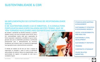 27 
SUSTENTABILIDADE & CSR 
NA IMPLEMENTAÇÃO DE ESTRATÉGIAS DE RESPONSABILIDADE 
SOCIAL 
E DE SUSTENTABILIDADE A GCI É IMBATÍVEL. É A CONSULTORA 
PORTUGUESA MAIS ESPECIALIZADA NESTES TEMAS, QUE SE 
TÊM TORNADO NUCLEARES NAS ESTRATÉGIAS EMPRESARIAIS. 
Na verdade, e atendendo aos desafios existentes, a sustenta-bilidade 
constitui uma área de atuação central da GCI. Para a 
GCI, sustentabilidade implica saber gerir organizações de 
forma responsável, respeitando a sociedade em que se insere, 
gerando valor para os stakeholders prioritários e contribuindo 
positivamente para o desenvolvimento da economia. 
Acreditamos que conhecer e gerir os impactos da organização 
leva à geração de valor e desenvolvimento económico. 
O método de trabalho da GCI tem por base o impacto da 
organização na sociedade e sobre os quais se identificam 
oportunidades de melhoria, fatores de competitividade, novas 
oportunidades de negócio e de geração de valor para a 
sociedade em geral. 
STAKEHOLDERS MAPPING 
& ENGAGEMENT 
SUSTAINABILITY STRATEGY 
& GOVERNANCE MODELS 
SOCIAL & ENVIRONMENTAL 
RISK ANALYSIS 
SUSTAINABLE LOCAL 
DEVELOPMENT 
SUSTAINABILITY REPORTS 
TRAINING 
CORPORATE CITIZENSHIP 
CAUSE RELATED 
MARKETING 
GCI NETWORK CREDENCIAIS PUBLIC ENGAGEMENT 
 