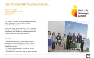 30 
CENTRO DE FRUTOLOGIA COMPAL 
ÁREA DE ATUAÇÃO: 
INNOVATION CONSULTANCY 
CLIENTE: COMPAL 
ANO: 2012 
A GCI construiu a estratégia de inovação que permite à Compal 
integrar os stakeholders no seu processo de inovação: 
O Centro de Frutologia Compal. 
Com um programa de ação estruturado em 3 eixos, Investigação, 
Formação e Sensibilização, gerimos a relação com os principais 
stakeholders da marca, dotando-a de uma existência institucional 
e fazendo chegar os seus valores até ao consumidor. 
RESULTADOS: 
» Estabelecimento de parcerias e assinatura de protocolo de 
cooperação com os principais stakeholders do setor frutícola 
» Reforço do posicionamento Compal e dos valores da marca: 
Portugalidade e Frutologia 
» 103 notícias publicadas, das quais 13 em televisão com uma 
duração total de 73’42 
» 10.723 visitas ao site, com um total de 43.397 páginas visualizadas 
GCI NETWORK CREDENCIAIS PUBLIC ENGAGEMENT 
 