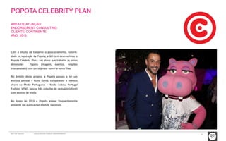 POPOTA CELEBRITY PLAN 
ÁREA DE ATUAÇÃO: 
ENDORSEMENT CONSULTING 
CLIENTE: CONTINENTE 
ANO: 2013 
Com o intuito de trabalhar o posicionamento, notorie-dade 
e reputação da Popota, a GCI tem desenvolvido o 
Popota Celebrity Plan - um plano que trabalha as várias 
dimensões Popota (imagem, eventos, relações 
interpessoais) com um objetivo: torná-la numa Diva. 
No âmbito deste projeto, a Popota passou a ter um 
estilista pessoal – Nuno Gama, compareceu a eventos 
chave na Moda Portuguesa – Moda Lisboa, Portugal 
Fashion, VFNO; lançou três coleções de vestuário infantil 
com desfiles de moda. 
Ao longo de 2013 a Popota esteve frequentemente 
presente nas publicações lifestyle nacionais. 
GCI NETWORK CREDENCIAIS PUBLIC ENGAGEMENT 34 
 