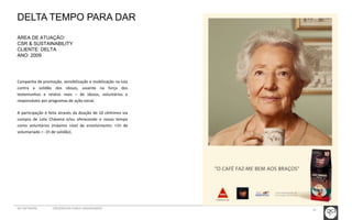 35 
DELTA TEMPO PARA DAR 
ÁREA DE ATUAÇÃO: 
CSR & SUSTAINABILITY 
CLIENTE: DELTA 
ANO: 2009 
Campanha de promoção, sensibilização e mobilização na luta 
contra a solidão dos idosos, assente na força dos 
testemunhos e relatos reais – de idosos, voluntários e 
responsáveis por programas de ação social. 
A participação é feita através da doação de 10 cêntimos via 
compra de Lote Chávena e/ou oferecendo o nosso tempo 
como voluntários (máximo nível de envolvimento: +1h de 
voluntariado = -1h de solidão). 
GCI NETWORK CREDENCIAIS PUBLIC ENGAGEMENT 
 