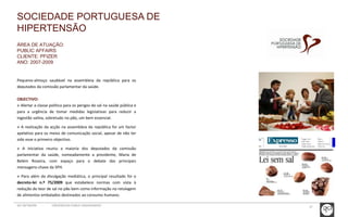 37 
SOCIEDADE PORTUGUESA DE 
HIPERTENSÃO 
ÁREA DE ATUAÇÃO: 
PUBLIC AFFAIRS 
CLIENTE: PFIZER 
ANO: 2007-2009 
Pequeno-almoço saudável na assembleia da república para os 
deputados da comissão parlamentar da saúde. 
OBJECTIVO: 
» Alertar a classe política para os perigos do sal na saúde pública e 
para a urgência de tomar medidas legislativas para reduzir a 
ingestão salina, sobretudo no pão, um bem essencial. 
» A realização da acção na assembleia da república foi um factor 
apelativo para os meios de comunicação social, apesar de não ter 
sido esse o primeiro objectivo. 
» A iniciativa reuniu a maioria dos deputados da comissão 
parlamentar da saúde, nomeadamente a presidente, Maria de 
Belém Roseira, com espaço para o debate das principais 
mensagens-chave da SPH. 
» Para além da divulgação mediática, o principal resultado foi o 
decreto-lei n.º 75/2009 que estabelece normas com vista à 
redução do teor de sal no pão bem como informação na rotulagem 
de alimentos embalados destinados ao consumo humano. 
GCI NETWORK CREDENCIAIS PUBLIC ENGAGEMENT 
 