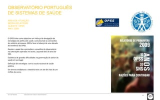 OBSERVATÓRIO PORTUGUÊS 
DE SISTEMAS DE SAÚDE 
ÁREA DE ATUAÇÃO: 
MEDIA RELATIONS 
CLIENTE: OPSS 
ANO: 2009 
O OPSS tinha como objectivo um reforço da divulgação de 
estratégias de política de saúde, comunicando as conclusões 
do relatório primavera 2009 e fazer o balanço de uma década 
de existência do OPSS. 
Revelar o papel das conclusões e conselhos do observatório 
nas alterações operadas no sector, aquando dos 30 anos do 
SNS. 
Existência de grandes dificuldades na governação do sector da 
saúde em portugal. 
Definição de estratégias com a escola nacional de saúde 
pública. 
Em termos mediáticos o relatório teve um ave de mais de um 
milhão de euros. 
GCI NETWORK CREDENCIAIS PUBLIC ENGAGEMENT 38 
 