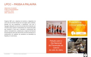 Petição para o 
Dia Nacional 
de Prevenção do 
Cancro 
do colo do útero. 
LPCC – PASSA A PALAVRA 
ÁREA DE ATUAÇÃO: 
PUBLIC ENGAGEMENT 
CLIENTE: LPCC 
ANO: 2008-2010 
Programa 360º com o objectivo de incentivar o diagnóstico do 
cancro do colo do útero focado num core target: jovens mulheres. 
baseado nas suas perspectivas e sentimentos. num tom e 
linguagem adequados em torno de uma ideia forte (traduzida num 
conceito): passa a palavra e materializada num conjunto de acções 
que trouxeram o tema para a discussão e conhecimento dos 
públicos nomeadamente, a petição para a criação do Dia Nacional 
de prevenção do cancro do colo do útero com 8 mil assinaturas e o 
envolvimento em audiência do presidente da Assembleia da 
República, Dr. Jaime Gama. 
GCI NETWORK CREDENCIAIS PUBLIC ENGAGEMENT 39 
 