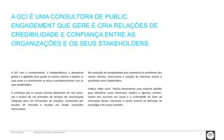 4 
A GCI É UMA CONSULTORA DE PUBLIC 
ENGAGEMENT QUE GERE E CRIA RELAÇÕES DE 
CREDIBILIDADE E CONFIANÇA ENTRE AS 
ORGANIZAÇÕES E OS SEUS STAKEHOLDERS. 
A GCI tem o conhecimento, a independência, a perspetiva 
global e a agilidade para ajudar os nossos clientes a ampliar as 
suas vozes e a envolverem-se ativa e verdadeiramente com os 
seus stakeholders. 
A confiança que os nossos clientes depositam em nós levou-nos 
a evoluir de um prestador de serviços de comunicação 
integrada para um fornecedor de soluções, conduzidos por 
estudos de mercado e focados em atingir resultados 
mensuráveis. 
Na resolução da complexidade que caracteriza os problemas dos 
nossos clientes, procuramos a solução do interesse mútuo e 
partilhado entre stakeholders. 
Implica saber ouvir, implica desenvolver uma especial aptidão 
para identificar esses interesses, implica o rigoroso conheci-mento 
dos assuntos em causa e a criatividade de fazer da 
interseção desses interesses o ponto central da definição da 
estratégia e do nosso conselho. 
GCI NETWORK CREDENCIAIS PUBLIC ENGAGEMENT 
 