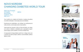 NOVO NORDISK 
CHANGING DIABETES WORLD TOUR 
Tour mundial com o objetivo de fomentar a mudança de política 
no sentido da deteção e intervenção precoce da Diabetes. 
Envolvimento de stakeholders, com enfoque nos profissionais de 
saúde, doentes, comunicação social e classe política. 
Tenda world tour durante 15 dias na Praça do Rossio, em Lisboa, 
com rastreio à diabetes e atividades para a população em geral: 
aulas de yoga, cozinha saudável, circuito de condição física. 
A inauguração da change diabetes world tour e village contou com 
a presença de diversas figuras públicas e personalidades políticas 
ligadas à saúde. 
40 
ÁREA DE ATUAÇÃO: 
ATIVAÇÃO + MEDIA 
RELATIONS 
CLIENTE: LPCC 
ANO: 2011 
GCI NETWORK CREDENCIAIS PUBLIC ENGAGEMENT 
 