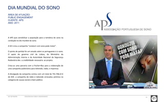 DIA MUNDIAL DO SONO 
ÁREA DE ATUAÇÃO: 
PUBLIC ENGAGEMENT 
CLIENTE: APS 
ANO: 2011 
A APS quis sensibilizar a população para a temática do sono na 
condução no dia mundial do sono. 
A GCI criou a campanha “conduzir com sono pode matar”. 
O ponto de partida foi um estudo sobre os portugueses e o sono. 
O apoio do governo civil de Lisboa, do Ministério da 
Administração Interna e da Autoridade Nacional da Segurança 
Rodoviária deu a credibilidade necessária ao projeto. 
Criou-se uma parceria com a Fischer+Bus para a elaboração de 
uma campanha publicitária para televisão, rádio, e imprensa. 
A divulgação da campanha contou com um total de 741.748,22 € 
de AVE. a campanha de rádio e televisão arrecadou prémios na 
categoria de causas sociais e bem público. 
GCI NETWORK CREDENCIAIS PUBLIC ENGAGEMENT 41 
 