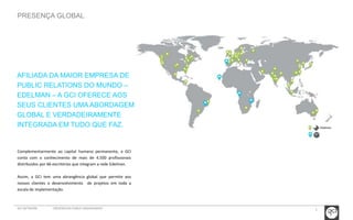 5 
PRESENÇA GLOBAL 
AFILIADA DA MAIOR EMPRESA DE 
PUBLIC RELATIONS DO MUNDO – 
EDELMAN – A GCI OFERECE AOS 
SEUS CLIENTES UMA ABORDAGEM 
GLOBAL E VERDADEIRAMENTE 
INTEGRADA EM TUDO QUE FAZ. 
Complementarmente ao capital humano permanente, a GCI 
conta com o conhecimento de mais de 4.500 profissionais 
distribuidos por 66 escritórios que integram a rede Edelman. 
Assim, a GCI tem uma abrangência global que permite aos 
nossos clientes o desenvolvimento de projetos em toda a 
escala de implementação. 
GCI NETWORK CREDENCIAIS PUBLIC ENGAGEMENT 
 