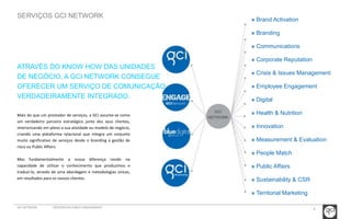 8 
SERVIÇOS GCI NETWORK 
Mais do que um prestador de serviços, a GCI assume-se como 
um verdadeiro parceiro estratégico junto dos seus clientes, 
interiorizando em pleno a sua atividade ou modelo de negócio, 
criando uma plataforma relacional que integra um conjunto 
muito significativo de serviços desde o branding à gestão de 
risco ou Public Affairs. 
Mas fundamentalmente a nossa diferença reside na 
capacidade de utilizar o conhecimento que produzimos e 
traduzi-lo, através de uma abordagem e metodologias únicas, 
em resultados para os nossos clientes. 
» Brand Activation 
» Branding 
» Communications 
» Corporate Reputation 
» Crisis & Issues Management 
» Employee Engagement 
» Digital 
» Health & Nutrition 
» Innovation 
» Measurement & Evaluation 
» People Match 
» Public Affairs 
» Sustainability & CSR 
» Territorial Marketing 
ATRAVÉS DO KNOW HOW DAS UNIDADES 
DE NEGÓCIO, A GCI NETWORK CONSEGUE 
OFERECER UM SERVIÇO DE COMUNICAÇÃO 
VERDADEIRAMENTE INTEGRADO. 
GCI 
NETWORK 
GCI NETWORK CREDENCIAIS PUBLIC ENGAGEMENT 
 