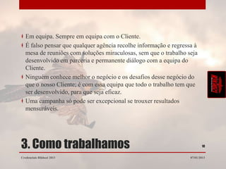 Em equipa. Sempre em equipa com o Cliente.
   É falso pensar que qualquer agência recolhe informação e regressa à
   mesa de reuniões com soluções miraculosas, sem que o trabalho seja
   desenvolvido em parceria e permanente diálogo com a equipa do
   Cliente.
   Ninguém conhece melhor o negócio e os desafios desse negócio do
   que o nosso Cliente; é com essa equipa que todo o trabalho tem que
   ser desenvolvido, para que seja eficaz.
   Uma campanha só pode ser excepcional se trouxer resultados
   mensuráveis.




3. Como trabalhamos                                                       10


Credenciais Rikhozi 2013                                           07/01/2013
 