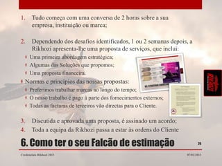 1.     Tudo começa com uma conversa de 2 horas sobre a sua
       empresa, instituição ou marca;

2.     Dependendo dos desafios identificados, 1 ou 2 semanas depois, a
       Rikhozi apresenta-lhe uma proposta de serviços, que inclui:
      Uma primeira abordagem estratégica;
      Algumas das Soluções que propomos;
      Uma proposta financeira.
   Normas e princípios das nossas propostas:
      Preferimos trabalhar marcas ao longo do tempo;
      O nosso trabalho é pago à parte dos fornecimentos externos;
      Todas as facturas de terceiros vão directas para o Cliente.

3.     Discutida e aprovada uma proposta, é assinado um acordo;
4.     Toda a equipa da Rikhozi passa a estar às ordens do Cliente

6. Como ter o seu Falcão de estimação                                       26


Credenciais Rikhozi 2013                                             07/01/2013
 