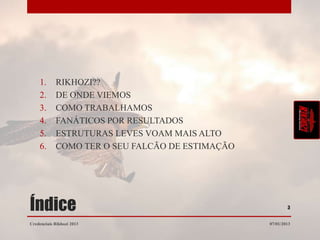 1.      RIKHOZI??
    2.      DE ONDE VIEMOS
    3.      COMO TRABALHAMOS
    4.      FANÁTICOS POR RESULTADOS
    5.      ESTRUTURAS LEVES VOAM MAIS ALTO
    6.      COMO TER O SEU FALCÃO DE ESTIMAÇÃO




Índice                                                   3


Credenciais Rikhozi 2013                         07/01/2013
 