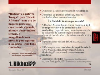 • Os nossos Clientes precisam de Resultados.
“Rikhozi” é a palavra                  • Gostamos de prémios criativos, mas os
Tsonga para “Falcão                      resultados são a nossa obssessão:
Africano": uma ave de                          É o Total de Vendas que manda!
pequeno porte que                      • A Rikhozi Mozambique é uma pequena e ágil
caça voando a grande                     boutique criativa de consultoria de
altitude, observando o                   marketing, capaz de trazer resultados através
terreno, e                               de soluções de comunicação e marketing
                                         altamente localizadas e focadas em cada sector
mergulhando com                          específico.
precisão para agarrar                  • Especializamo-nos em BRM (Brand Reputation
a sua presa – com bons                   Management)

resultados.                            • BRM requer uma combinação equilibrada de
                                         RP’s, Mass Media, Intervenção Online e
(1) Tsonga é a língua-mãe da maioria
                                         Marketing Promocional – esse é o nosso
    dos dialectos Moçambicanos.          produto.
                                       • Chamamos-lhe EBE (Encompassing Brand Experience)

1. Rikhozi??
                                         ou, em Português, EME (Experiência de Marca Englobante)
                                                                                                5

Credenciais Rikhozi 2013                                                                07/01/2013
 