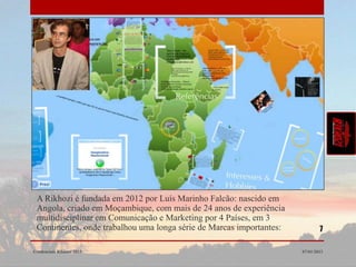 A Rikhozi é fundada em 2012 por Luís Marinho Falcão: nascido em
 Angola, criado em Moçambique, com mais de 24 anos de experiência
 multidisciplinar em Comunicação e Marketing por 4 Países, em 3
 Continentes, onde trabalhou uma longa série de Marcas importantes:           7

Credenciais Rikhozi 2013                                              07/01/2013
 