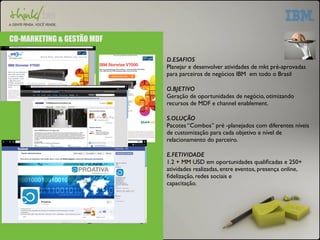 CO-MARKETING & GESTÃO MDF 
D.ESAFIOS 
Planejar e desenvolver atividades de mkt pré-aprovadas 
para parceiros de negócios IBM em todo o Brasil 
O.BJETIVO 
Geração de oportunidades de negócio, otimizando 
recursos de MDF e channel enablement. 
S.OLUÇÃO 
Pacotes “Combos” pré -planejados com diferentes níveis 
de customização para cada objetivo e nível de 
relacionamento do parceiro. 
E.FETIVIDADE 
1.2 + MM USD em oportunidades qualificadas e 250+ 
atividades realizadas, entre eventos, presença online, 
fidelização, redes sociais e 
capacitação. 
 