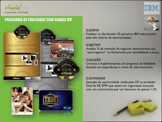 PROGRAMA DE FIDELIDADE COM CANAIS VIP 
D.ESAFIO 
Fidelizar ao distribuidor 35 parceiros IBM selecionados 
pelo alto volume de oportunidades. 
O.BJETIVO 
Ampliar % de retenção de negócios desenvolvidos que 
“escorregavam” no fechamento por sensibilidade a preço. 
S.OLUÇÃO 
Criamos e implementamos um programa de fidelidade 
baseado em experiências e níveis de relacionamento 
E.FETIVIDADE 
Exemplo de oportunidade retida pelo GP na atividade: 
Deal de R$ 2MM que estava em negociação avançada 
com um concorrente por um desconto de apenas 1,5%. 
 