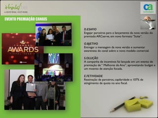 EVENTO PREMIAÇÅO CANAIS 
D.ESAFIO 
Engajar parceiros para o lançamento da nova versão do 
premiado ARCserve, em novo formato “Suite”. 
O.BJETIVO 
Entregar a mensagem da nova versão e aumentar 
awareness do canal sobre o novo modelo comercial. 
S.OLUÇÃO 
A campanha de incentivos foi lançada em um evento de 
premiação de “ Melhores do Ano”, aproveitando budget e 
um moento de atenção focada. 
E.FETIVIDADE 
Reativação de parceiros, capilaridade e 107% de 
atingimento de quota no ano fiscal. 
 