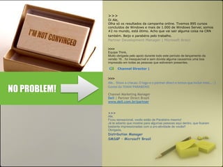 >>> 
Oi Ale, 
Olha só os resultados da campanha online. Tivemos 895 cursos 
concluídos de Windows e mais de 1.000 de Windows Server, somos 
#2 no mundo, está ótimo. Acho que vai sair alguma coisa na CRN 
também. Beijo e parabéns pelo trabalho. 
Partner Development Manager | Microsoft Brasil 
>>> 
Equipe Think, 
Muito obrigada pelo apoio durante todo este período de lançamento da 
versão 16…foi inesquecível e sem dúvida alguma causamos uma boa 
impressão em todas as pessoas que estiveram presentes. 
ca Channel Director | 
>>>! 
Ale..!!Show!a!criacao.!O!logo!e!o!partner!direct!e!temos!que!incluir!intel...!:!) 
Gostei!do!TEMA!!PARABENS! 
Channel Marketing Manager 
Dell | Partner Direct Brazil 
www.dell.com.br/partner 
>>> 
Ale, 
Ficou sensacional, vocês estão de Parabéns mesmo! 
Já te adianto que mostrei para algumas pessoas aqui dentro, que ficaram 
bastante impressionadas com a pro-atividade de vocês!! 
Obrigada, 
Distribution Manager 
SMS&P – Microsoft Brasil 
NO PROBLEM! 
 