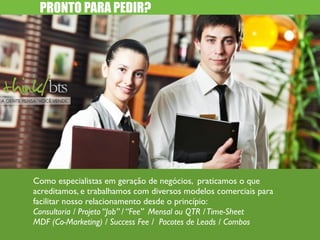 PRONTO PARA PEDIR? 
Como especialistas em geração de negócios, praticamos o que 
acreditamos, e trabalhamos com diversos modelos comerciais para 
facilitar nosso relacionamento desde o princípio: 
Consultoria / Projeto “Job” / “Fee” Mensal ou QTR / Time-Sheet 
MDF (Co-Marketing) / Success Fee / Pacotes de Leads / Combos 
 