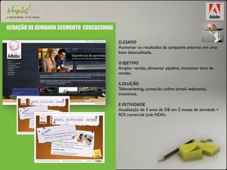 GERAÇÃO DE DEMANDA SEGMENTO EDUCACIONAL 
D.ESAFIO 
Aumentar os resultados da campanha anterior, em uma 
base desatualizada. 
O.BJETIVO 
Ampliar vendas, alimentar pipeline, incentivar time de 
vendas. 
S.OLUÇÃO 
Telemarketing, conteúdo online (email, webcasts), 
incentivos. 
E.FETIVIDADE 
Atualização de 3 anos de DB em 2 meses de atividade + 
ROI comercial (sob NDA). 
 