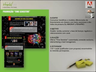PROMOÇÃO “TIME SENSITIVE” 
D.ESAFIO 
Comunicar benefícios e modelos diferenciados de 
licenciamento em clusters com baixo awareness e alto 
índice de pirataria. Ex. ABIGRAF e FENAPRO. 
O.BJETIVO 
Ampliar vendas, aumentar a base de licenças regulares e 
relacionamento com canal. 
S.OLUÇÃO 
Oferta “Time Sensitive” customizada, conteúdo exclusivo, 
telemarketing e lead management. 
E.FETIVIDADE 
110 + Leads qualificados (com proposta) encaminahdos 
às revendas participantes. 
 