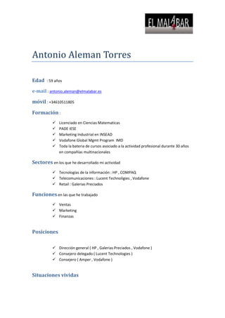 Antonio Aleman Torres<br />Edad  : 59 años<br />e-mail : antonio.aleman@elmalabar.es<br />móvil : +34610511805<br />Formación :<br />Licenciado en Ciencias Matematicas<br />PADE IESE<br />Marketing Industrial en INSEAD<br />Vodafone Global Mgmt Program  IMD<br />Toda la bateria de cursos asociado a la actividad profesional durante 30 años en compañías multinacionales<br />Sectores en los que he desarrollado mi actividad<br />Tecnologías de la información : HP , COMPAQ<br />Telecomunicaciones : Lucent Technoligies , Vodafone<br />Retail : Galerias Preciados<br />Funciones en las que he trabajado<br />Ventas <br />Marketing<br />Finanzas<br />Posiciones<br />Dirección general ( HP , Galerias Preciados , Vodafone )<br />Consejero delegado ( Lucent Technologies )<br />Consejero ( Amper , Vodafone )<br />Situaciones vividas<br />Compañías en crecimiento  y en situaciones estables<br />Tiempos de crecimiento económico y tiempos de crisis<br />Expedientes de regulación de empleo<br />Intervención judicial<br />Experiencia<br />Solidez en la consecución de resultados<br />Desarrollo de organizaciones y de profesionales de éxito<br />Pensamiento estratégico y capacidad de síntesis para convertir las estrategias en planes accionables<br />Capacidad de influencia<br />Gestión consistente con la estrategia con base en el desarrollo de equipos<br />En la actualidad ( desde 1 abril 2009 en que abandone la dirección gral de Vodafone )<br />Asesoramiento a Directores Generales<br />Planes de desarrollo para Comites de Direccion<br />Sesiones de formación para Comites de Direccion<br />Asesoramiento a Directores Comerciales<br />Asesoramiento en la Implantacion de Planes Comerciales y metodologías de Procesos de Ventas<br />Divulgación <br />Charlas y Notas Técnicas para Escuelas de Negocio<br />Referencias : <br />Vodafone<br />HP<br />Compusof<br />Eurotalent<br />IESE<br />Gerentes de la Distribucion de Vodafone<br />RFEF<br />CEU<br />              <br />
