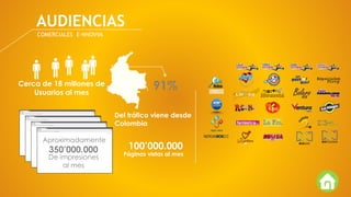 AUDIENCIAS
COMERCIALES E-NNOVVA
Cerca de 18 millones de
Usuarios al mes
Páginas vistas al mes
100’000.000
91%
Del tráfico viene desde
Colombia
350’000.000
De impresiones
al mes
Aproximadamente
 