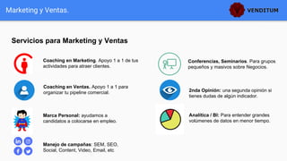 Servicios para Marketing y Ventas
Marketing y Ventas.
Coaching en Marketing. Apoyo 1 a 1 de tus
actividades para atraer clientes.
Conferencias, Seminarios. Para grupos
pequeños y masivos sobre Negocios.
2nda Opinión: una segunda opinión si
tienes dudas de algún indicador.
Analítica / BI: Para entender grandes
volúmenes de datos en menor tiempo.
Manejo de campañas: SEM, SEO,
Social, Content, Video, Email, etc
Marca Personal: ayudamos a
candidatos a colocarse en empleo.
Coaching en Ventas. Apoyo 1 a 1 para
organizar tu pipeline comercial.
 