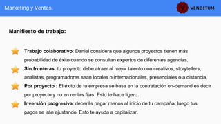 Manifiesto de trabajo:
Marketing y Ventas.
Trabajo colaborativo: Daniel considera que algunos proyectos tienen más
probabilidad de éxito cuando se consultan expertos de diferentes agencias.
Sin fronteras: tu proyecto debe atraer al mejor talento con creativos, storytellers,
analistas, programadores sean locales o internacionales, presenciales o a distancia.
Por proyecto : El éxito de tu empresa se basa en la contratación on-demand es decir
por proyecto y no en rentas fijas. Esto te hace ligero.
Inversión progresiva: deberás pagar menos al inicio de tu campaña; luego tus
pagos se irán ajustando. Esto te ayuda a capitalizar.
 