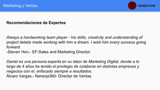 Recomendaciones de Expertos
Marketing y Ventas.
Always a hardworking team player - his skills, creativity and understanding of
project details made working with him a dream. I wish him every success going
forward.
-Steven Hon.- EF-Sales and Marketing Director
Daniel es una persona experta en su labor de Marketing Digital, donde a lo
largo de 4 años he tenido el privilegio de colaborar en distintas empresas y
negocios con el, enfocado siempre a resultados.
Álvaro Vargas.- Naranja360- Director de Ventas
 