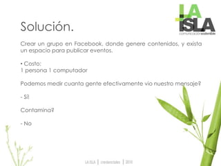 Solución.
Crear un grupo en Facebook, donde genere contenidos, y exista
un espacio para publicar eventos.
• Costo:
1 persona 1 computador
Podemos medir cuanta gente efectivamente vio nuestro mensaje?
- Sí!
Contamina?
- No
 